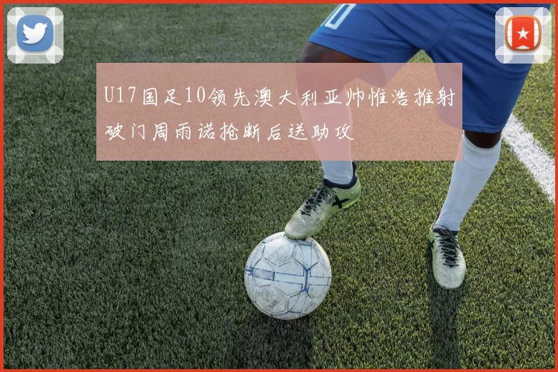 U17国足10领先澳大利亚帅惟浩推射破门周雨诺抢断后送助攻