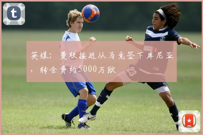 英媒：曼联接近从马竞签下库尼亚，转会费约5000万欧