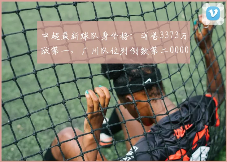 中超最新球队身价榜：海港3373万欧第一，广州队位列倒数第二0000644