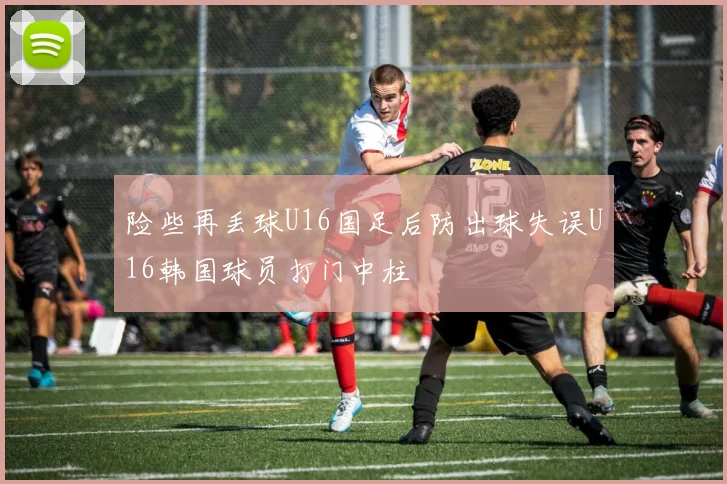 险些再丢球U16国足后防出球失误U16韩国球员打门中柱