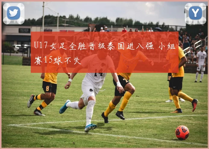 U17女足全胜晋级泰国进八强 小组赛15球不失