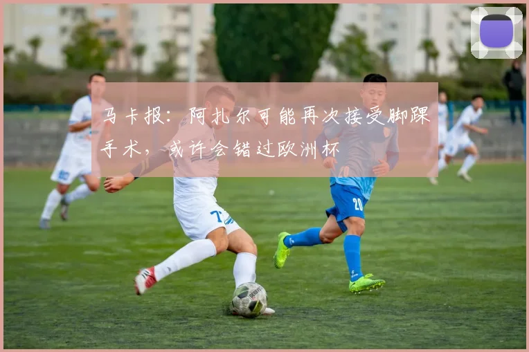 马卡报：阿扎尔可能再次接受脚踝手术，或许会错过欧洲杯