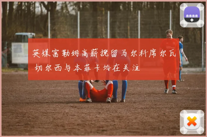 英媒富勒姆高薪挽留马尔科席尔瓦 切尔西与本菲卡均在关注