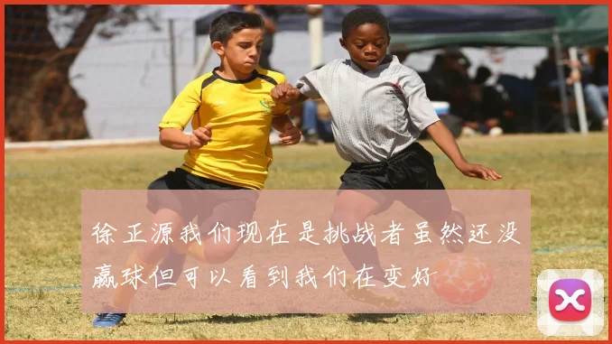 徐正源我们现在是挑战者虽然还没赢球但可以看到我们在变好