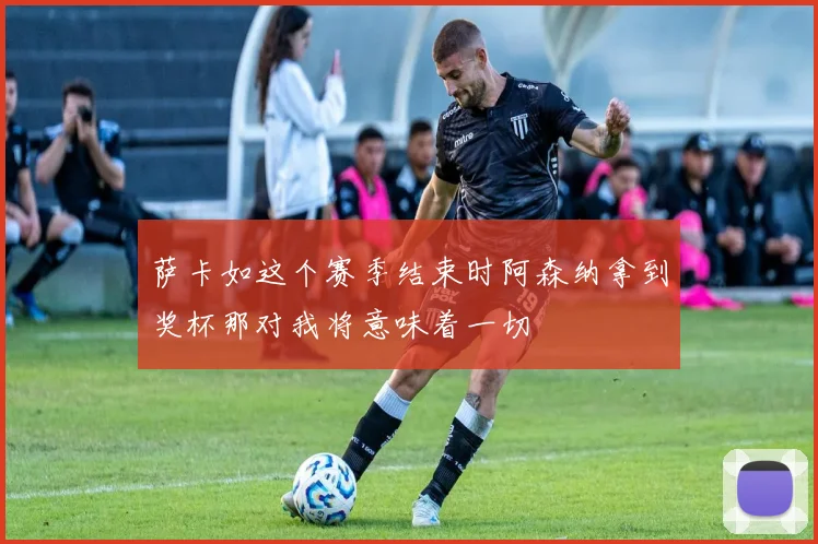萨卡如这个赛季结束时阿森纳拿到奖杯那对我将意味着一切