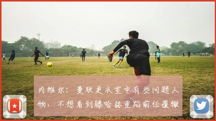 内维尔：曼联更衣室中有些问题人物，不想看到滕哈赫重蹈前任覆辙